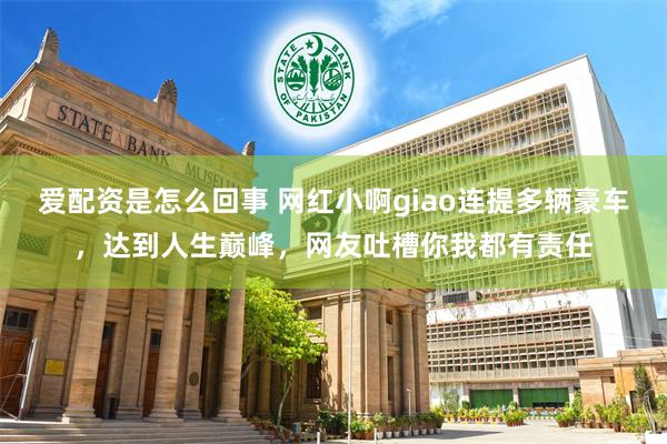 爱配资是怎么回事 网红小啊giao连提多辆豪车，达到人生巅峰，网友吐槽你我都有责任
