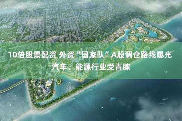 10倍股票配资 外资“国家队”A股调仓路线曝光 汽车、能源行业受青睐