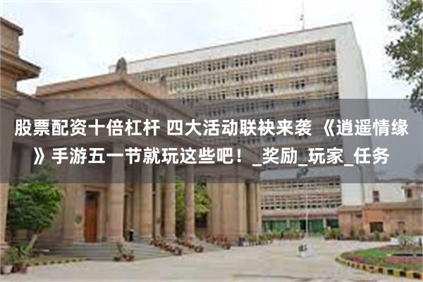 股票配资十倍杠杆 四大活动联袂来袭 《逍遥情缘》手游五一节就玩这些吧！_奖励_玩家_任务