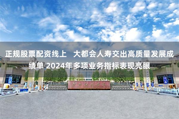 正规股票配资线上   大都会人寿交出高质量发展成绩单 2024年多项业务指标表现亮眼