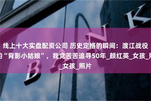 线上十大实盘配资公司 历史定格的瞬间：渡江战役中的“背影小姑娘”，我党苦苦追寻50年_颜红英_女孩_照片