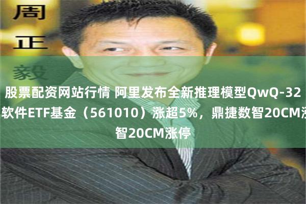 股票配资网站行情 阿里发布全新推理模型QwQ-32B，软件ETF基金（561010）涨超5%，鼎捷数智20CM涨停