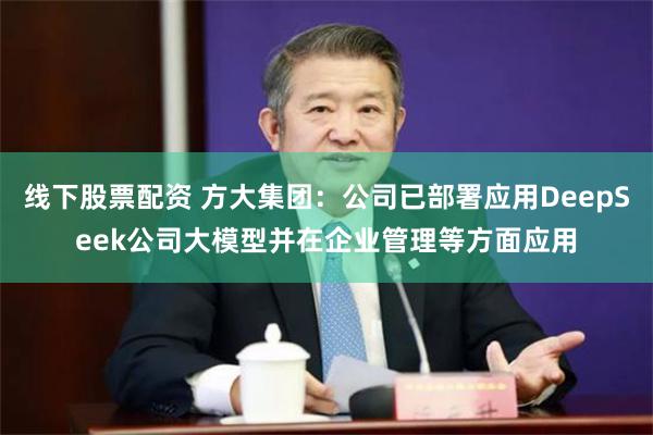 线下股票配资 方大集团：公司已部署应用DeepSeek公司大模型并在企业管理等方面应用