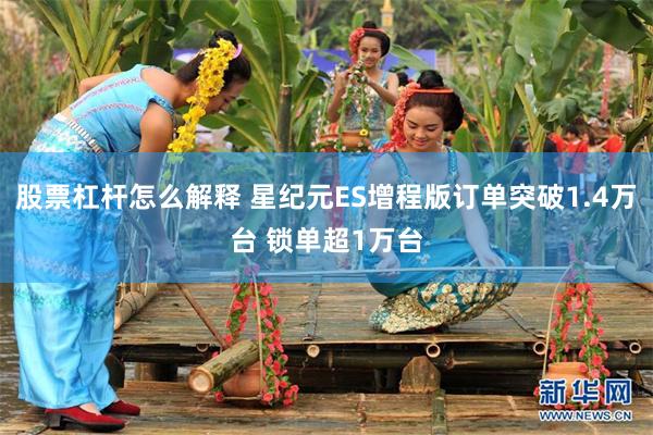 股票杠杆怎么解释 星纪元ES增程版订单突破1.4万台 锁单超1万台