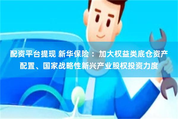 配资平台提现 新华保险 ：加大权益类底仓资产配置、国家战略性新兴产业股权投资力度