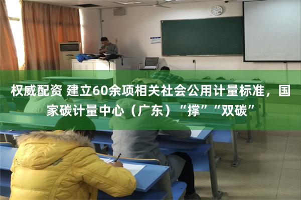 权威配资 建立60余项相关社会公用计量标准，国家碳计量中心（广东）“撑”“双碳”