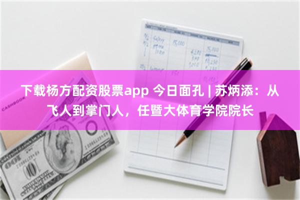 下载杨方配资股票app 今日面孔 | 苏炳添：从飞人到掌门人，任暨大体育学院院长