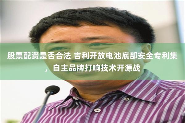 股票配资是否合法 吉利开放电池底部安全专利集，自主品牌打响技术开源战
