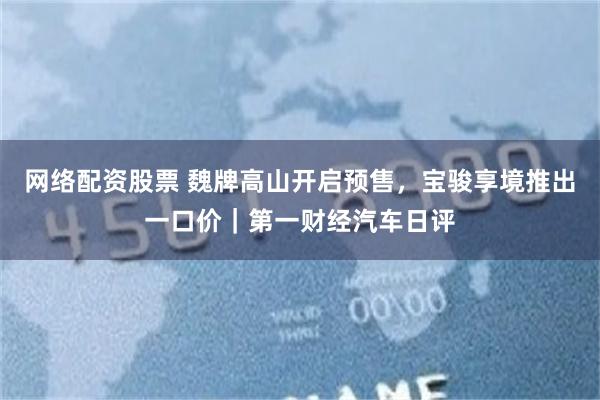 网络配资股票 魏牌高山开启预售，宝骏享境推出一口价｜第一财经汽车日评