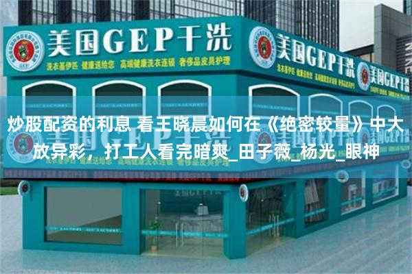炒股配资的利息 看王晓晨如何在《绝密较量》中大放异彩，打工人看完暗爽_田子薇_杨光_眼神