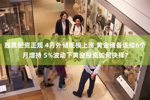 股票配资正规 4月外储规模上涨 黄金储备连续6个月增持 5%波动下黄金投资如何抉择？