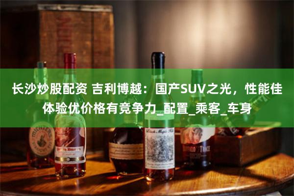 长沙炒股配资 吉利博越：国产SUV之光，性能佳体验优价格有竞争力_配置_乘客_车身