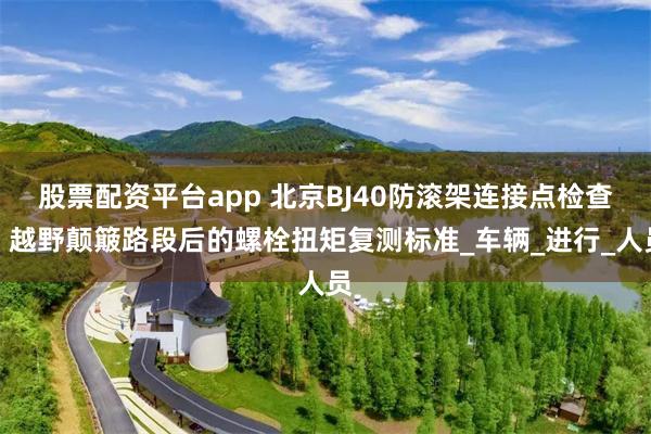 股票配资平台app 北京BJ40防滚架连接点检查：越野颠簸路段后的螺栓扭矩复测标准_车辆_进行_人员