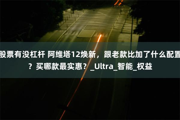 股票有没杠杆 阿维塔12焕新，跟老款比加了什么配置？买哪款最实惠？_Ultra_智能_权益
