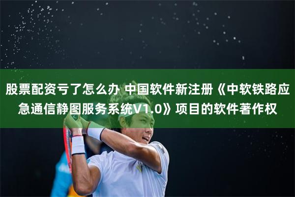 股票配资亏了怎么办 中国软件新注册《中软铁路应急通信静图服务系统V1.0》项目的软件著作权