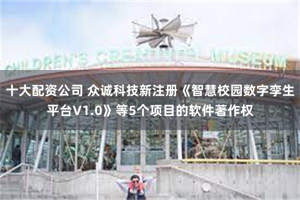 十大配资公司 众诚科技新注册《智慧校园数字孪生平台V1.0》等5个项目的软件著作权
