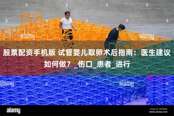 股票配资手机版 试管婴儿取卵术后指南：医生建议如何做？_伤口_患者_进行