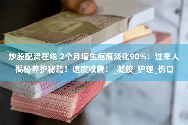 炒股配资在线 2个月增生疤痕淡化90%！过来人揭秘养护秘籍！速度收藏！_凝胶_护理_伤口