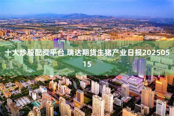 十大炒股配资平台 瑞达期货生猪产业日报20250515