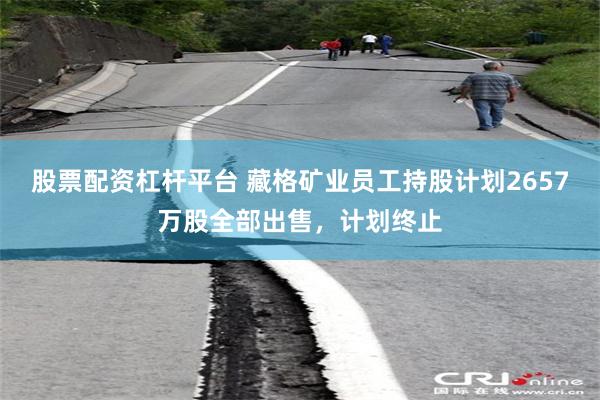股票配资杠杆平台 藏格矿业员工持股计划2657万股全部出售，计划终止