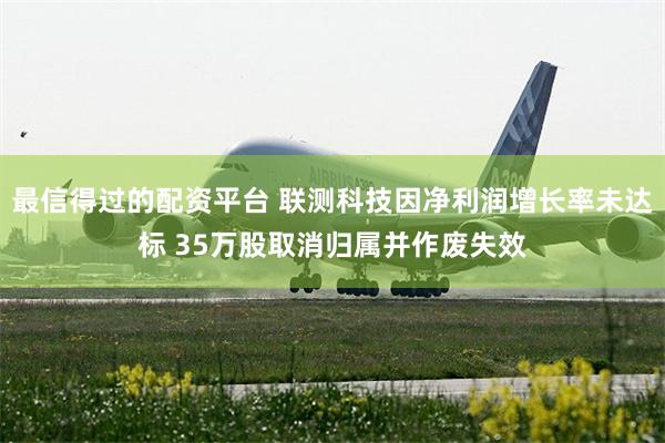 最信得过的配资平台 联测科技因净利润增长率未达标 35万股取消归属并作废失效