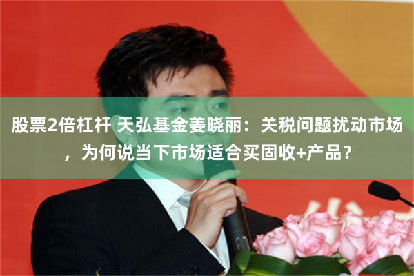 股票2倍杠杆 天弘基金姜晓丽：关税问题扰动市场，为何说当下市场适合买固收+产品？