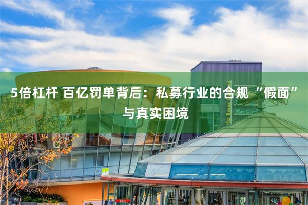 5倍杠杆 百亿罚单背后：私募行业的合规 “假面” 与真实困境