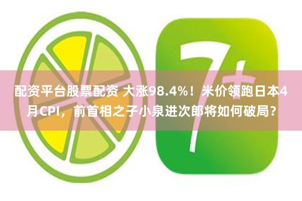 配资平台股票配资 大涨98.4%！米价领跑日本4月CPI，前首相之子小泉进次郎将如何破局？