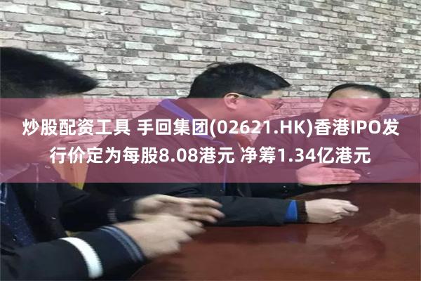 炒股配资工具 手回集团(02621.HK)香港IPO发行价定为每股8.08港元 净筹1.34亿港元