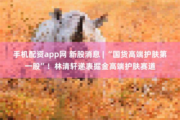 手机配资app网 新股消息 | “国货高端护肤第一股”！林清轩递表掘金高端护肤赛道