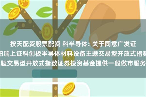按天配资股票配资 科半导体: 关于同意广发证券股份有限公司为华泰柏瑞上证科创板半导体材料设备主题交易型开放式指数证券投资基金提供一般做市服务的公告
