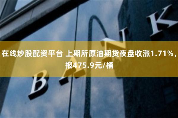 在线炒股配资平台 上期所原油期货夜盘收涨1.71%，报475.9元/桶