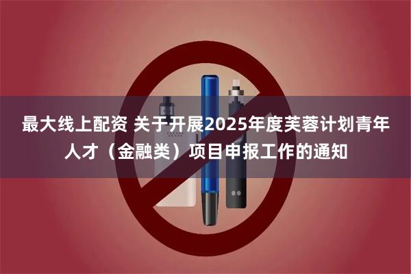 最大线上配资 关于开展2025年度芙蓉计划青年人才（金融类）项目申报工作的通知