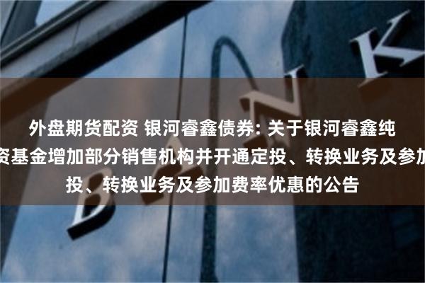 外盘期货配资 银河睿鑫债券: 关于银河睿鑫纯债债券型证券投资基金增加部分销售机构并开通定投、转换业务及参加费率优惠的公告
