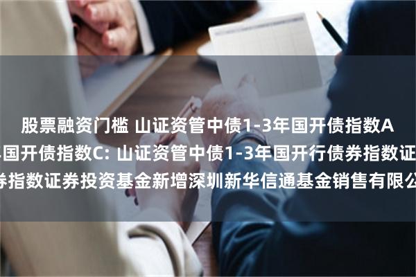 股票融资门槛 山证资管中债1-3年国开债指数A,山证资管中债1-3年国开债指数C: 山证资管中债1-3年国开行债券指数证券投资基金新增深圳新华信通基金销售有限公司为销售机构的公告