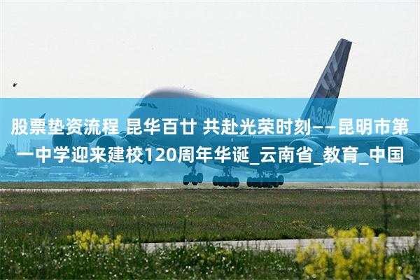 股票垫资流程 昆华百廿 共赴光荣时刻——昆明市第一中学迎来建校120周年华诞_云南省_教育_中国