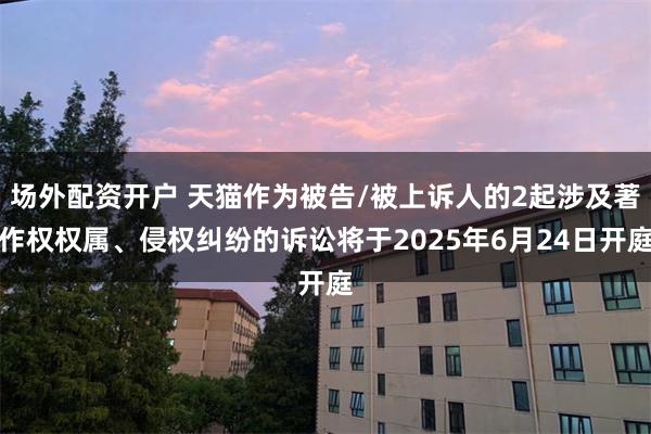 场外配资开户 天猫作为被告/被上诉人的2起涉及著作权权属、侵权纠纷的诉讼将于2025年6月24日开庭