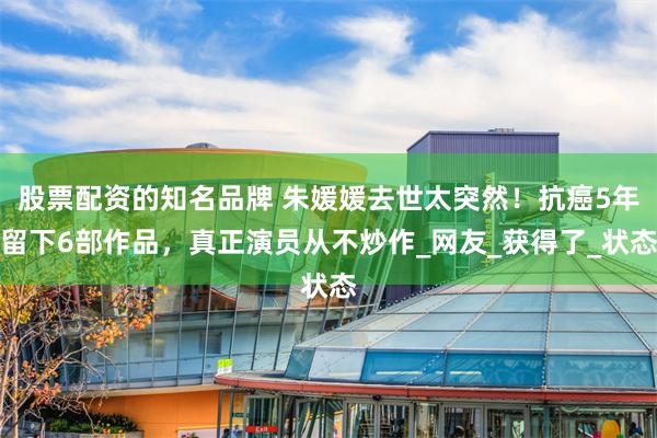 股票配资的知名品牌 朱媛媛去世太突然！抗癌5年留下6部作品，真正演员从不炒作_网友_获得了_状态