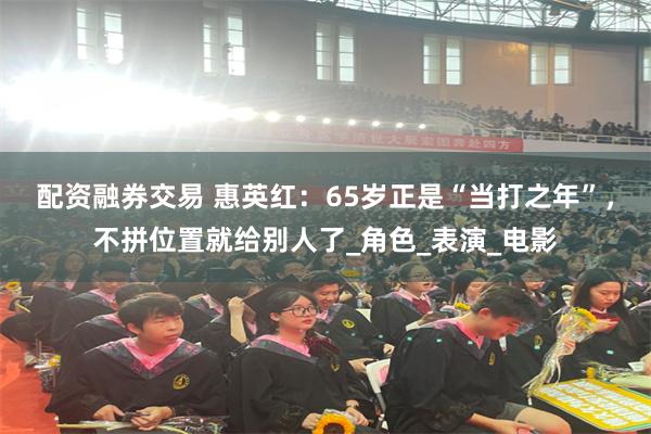 配资融券交易 惠英红：65岁正是“当打之年”，不拼位置就给别人了_角色_表演_电影