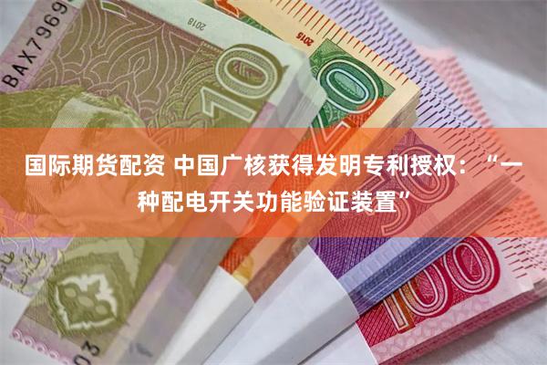国际期货配资 中国广核获得发明专利授权：“一种配电开关功能验证装置”