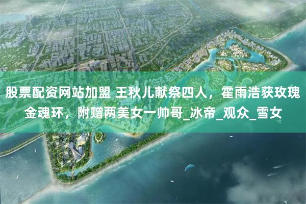 股票配资网站加盟 王秋儿献祭四人，霍雨浩获玫瑰金魂环，附赠两美女一帅哥_冰帝_观众_雪女