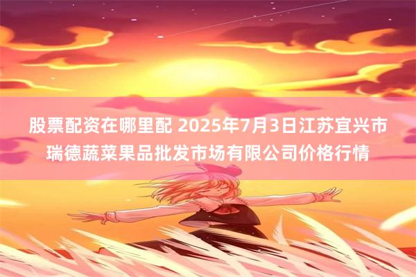 股票配资在哪里配 2025年7月3日江苏宜兴市瑞德蔬菜果品批发市场有限公司价格行情