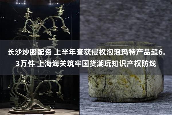 长沙炒股配资 上半年查获侵权泡泡玛特产品超6.3万件 上海海关筑牢国货潮玩知识产权防线