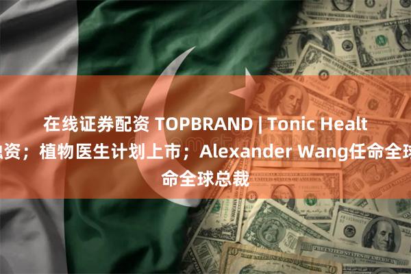 在线证券配资 TOPBRAND | Tonic Health获融资；植物医生计划上市；Alexander Wang任命全球总裁