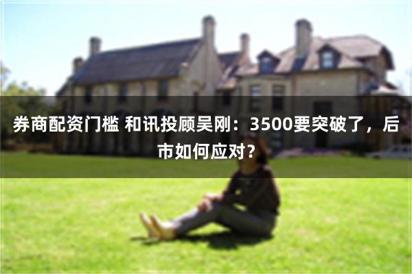 券商配资门槛 和讯投顾吴刚：3500要突破了，后市如何应对？