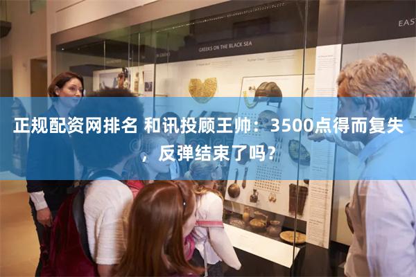 正规配资网排名 和讯投顾王帅：3500点得而复失，反弹结束了吗？
