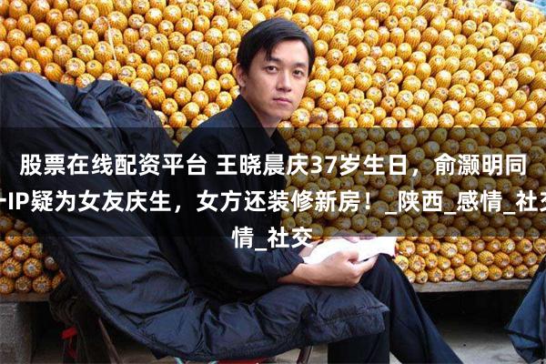 股票在线配资平台 王晓晨庆37岁生日，俞灏明同一IP疑为女友庆生，女方还装修新房！_陕西_感情_社交