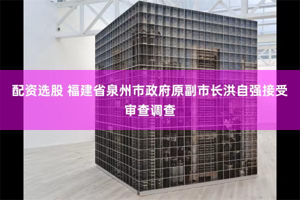 配资选股 福建省泉州市政府原副市长洪自强接受审查调查