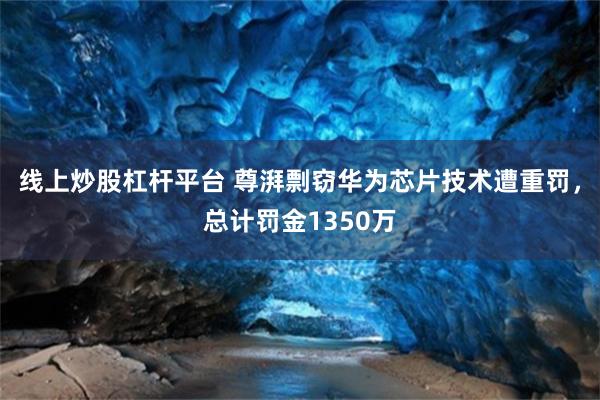 线上炒股杠杆平台 尊湃剽窃华为芯片技术遭重罚，总计罚金1350万