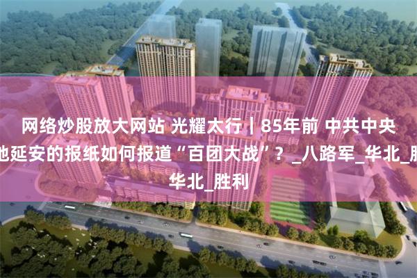网络炒股放大网站 光耀太行｜85年前 中共中央驻地延安的报纸如何报道“百团大战”？_八路军_华北_胜利